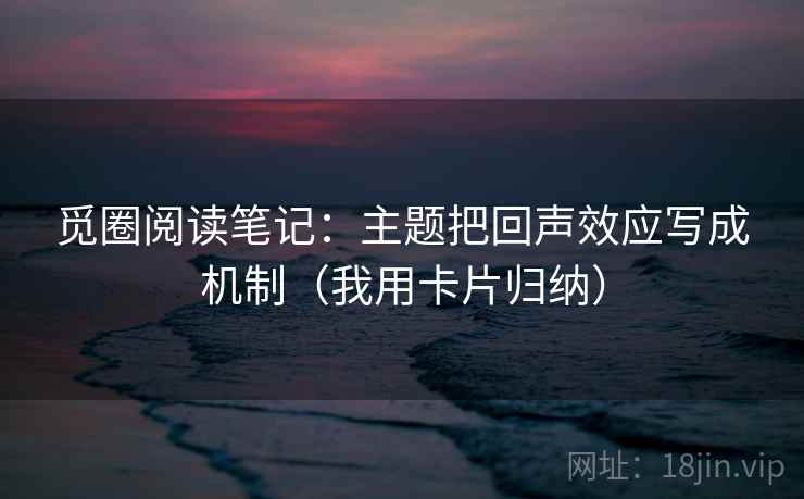 觅圈阅读笔记：主题把回声效应写成机制（我用卡片归纳）