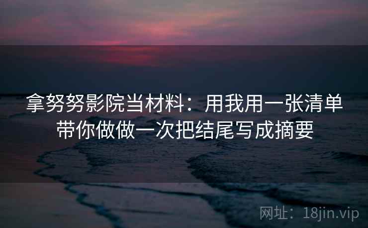 拿努努影院当材料:用我用一张清单带你做做一次把结尾写成摘要 拿努努影院当材料:用我用一张清单带你做做一次把结尾写成摘要