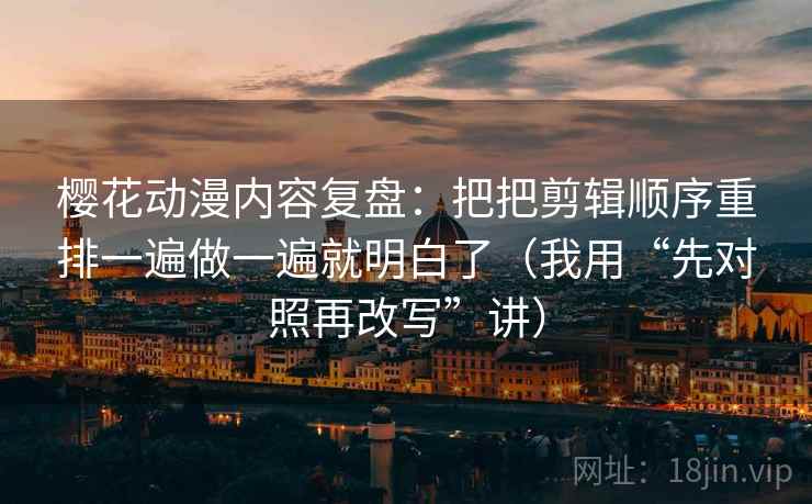 樱花动漫内容复盘：把把剪辑顺序重排一遍做一遍就明白了（我用“先对照再改写”讲）