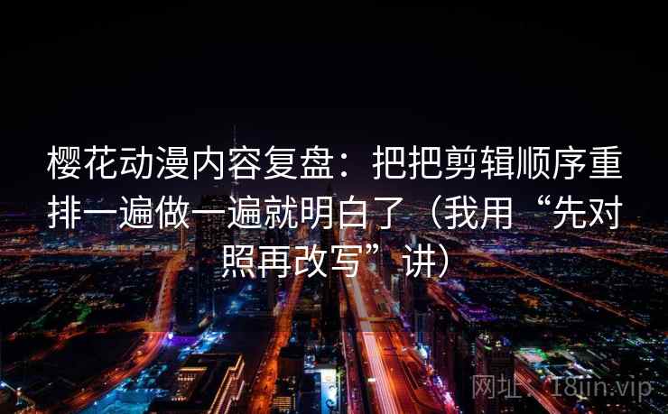 樱花动漫内容复盘：把把剪辑顺序重排一遍做一遍就明白了（我用“先对照再改写”讲）