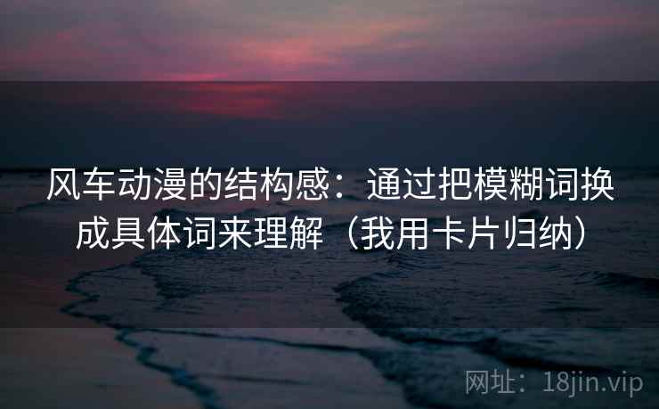 风车动漫的结构感：通过把模糊词换成具体词来理解（我用卡片归纳）