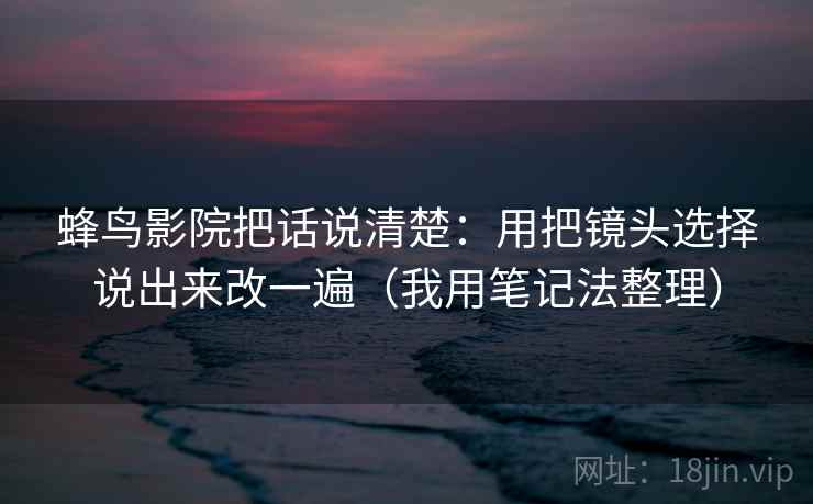 蜂鸟影院把话说清楚：用把镜头选择说出来改一遍（我用笔记法整理）
