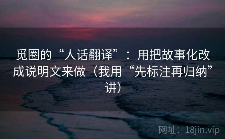 觅圈的“人话翻译”:用把故事化改成说明文来做(我用“先标注再归纳”讲) 觅圈的“人话翻译”:用把故事化改成说明文来做(我用“先标注再归纳”讲)